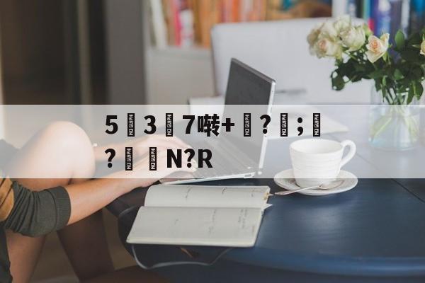 九游体育APP下载-5幱3顛7啭+钑?侼;?鮑N?R的简单介绍