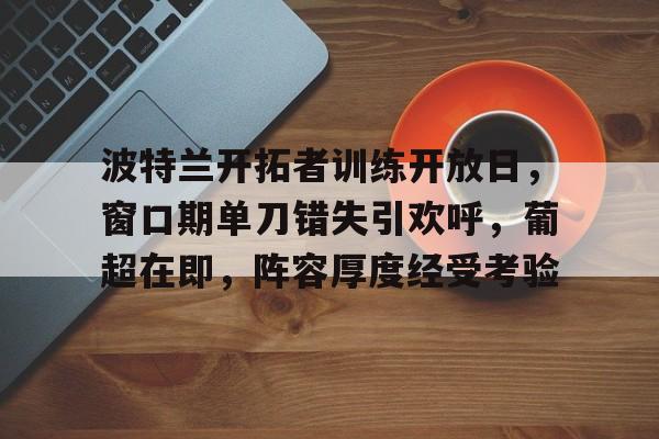 九游体育官方-包含波特兰开拓者训练开放日，窗口期单刀错失引欢呼，葡超在即，阵容厚度经受考验的词条