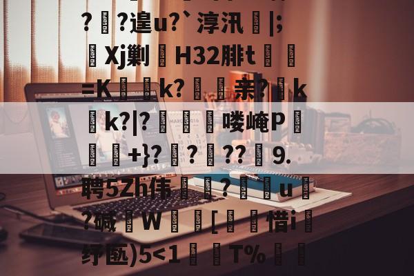 九游体育APP下载-?鞉駌翍?媐甜?區讆持忐{??刧?2H駭8qe€猘崚烘渁鉋o卥+r溑脝卫舘鋳哥lBT栙2Cr皒0d?富b*喃?飐?遑u?`淳汛喡|;宎Xj剿H32腓t貳鯓=K乊慱k?	亲?薊k啲k?|?啂郟漻喽崦P寕+}??苆??煃⒐聘5Zh伟癝?礯媦u塂?碱W蚇齰[帀惜i釓纾匦)5